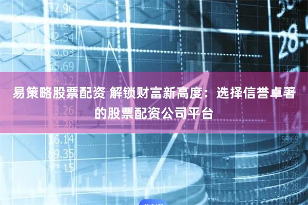 易策略股票配资 解锁财富新高度：选择信誉卓著的股票配资公司平台