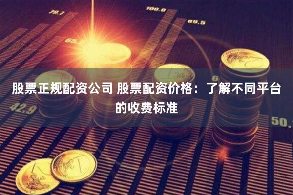 股票正规配资公司 股票配资价格：了解不同平台的收费标准